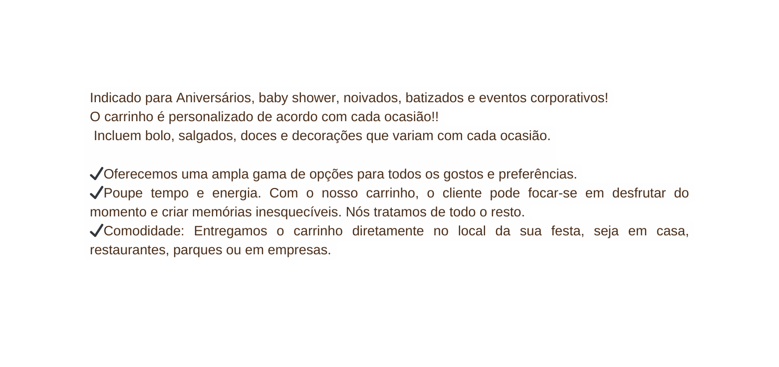 Indicado para Aniversários baby shower noivados batizados e eventos corporativos O carrinho é personalizado de acordo com cada ocasião Incluem bolo salgados doces e decorações que variam com cada ocasião Oferecemos uma ampla gama de opções para todos os gostos e preferências Poupe tempo e energia Com o nosso carrinho o cliente pode focar se em desfrutar do momento e criar memórias inesquecíveis Nós tratamos de todo o resto Comodidade Entregamos o carrinho diretamente no local da sua festa seja em casa restaurantes parques ou em empresas