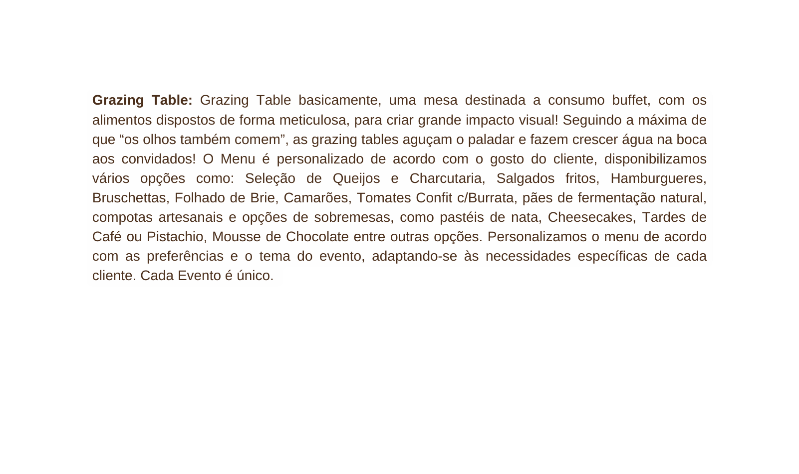 Grazing Table Grazing Table basicamente uma mesa destinada a consumo buffet com os alimentos dispostos de forma meticulosa para criar grande impacto visual Seguindo a máxima de que os olhos também comem as grazing tables aguçam o paladar e fazem crescer água na boca aos convidados O Menu é personalizado de acordo com o gosto do cliente disponibilizamos vários opções como Seleção de Queijos e Charcutaria Salgados fritos Hamburgueres Bruschettas Folhado de Brie Camarões Tomates Confit c Burrata pães de fermentação natural compotas artesanais e opções de sobremesas como pastéis de nata Cheesecakes Tardes de Café ou Pistachio Mousse de Chocolate entre outras opções Personalizamos o menu de acordo com as preferências e o tema do evento adaptando se às necessidades específicas de cada cliente Cada Evento é único